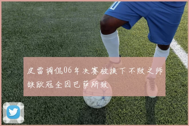 皮雷调侃06年决赛被换下不败之师缺欧冠全因巴萨所致