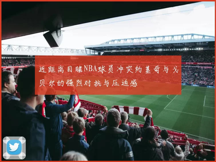 近距离目睹NBA球员冲突约基奇与戈贝尔的强烈对抗与压迫感