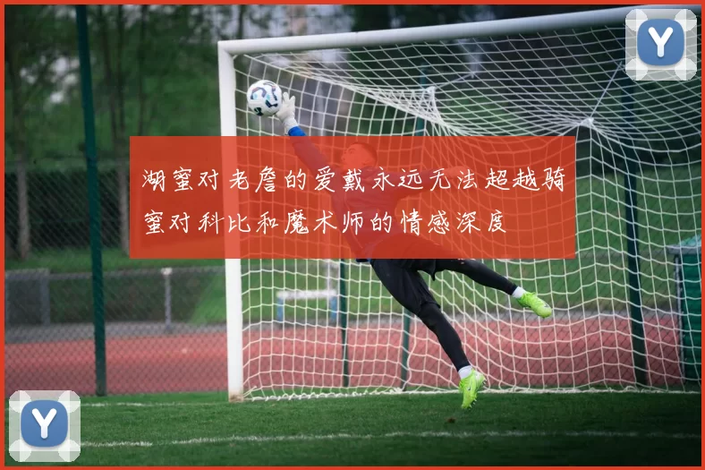 湖蜜对老詹的爱戴永远无法超越骑蜜对科比和魔术师的情感深度