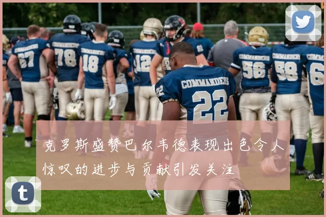 克罗斯盛赞巴尔韦德表现出色令人惊叹的进步与贡献引发关注