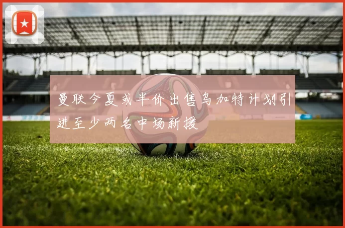 曼联今夏或半价出售乌加特计划引进至少两名中场新援