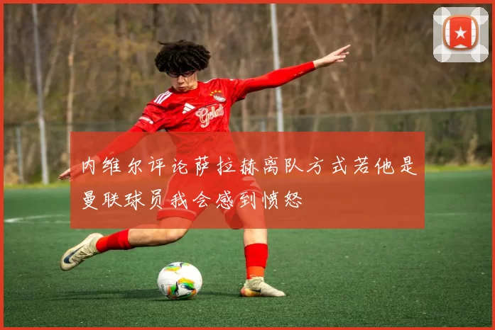 内维尔评论萨拉赫离队方式若他是曼联球员我会感到愤怒